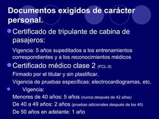 Documentos exigidos de carácter
personal.
 Certificado de tripulante de cabina de
  pasajeros:
  Vigencia: 5 años supeditados a los entrenamientos
  correspondientes y a los reconocimientos médicos
 Certificado médico clase 2 (FCL-3)
  Firmado por el titular y sin plastificar.
  Vigencia de pruebas específicas: electrocardiogramas, etc.
     Vigencia:
  Menores de 40 años: 5 años (nunca después de 42 años)
  De 40 a 49 años: 2 años (pruebas adicionales después de los 40)
  De 50 años en adelante: 1 año
 