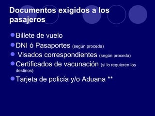 Documentos exigidos a los
pasajeros
 Billete de vuelo
 DNI ó Pasaportes (según proceda)
 Visados correspondientes (según proceda)
 Certificados de vacunación (si lo requieren los
  destinos)

 Tarjeta de policía y/o Aduana **
 