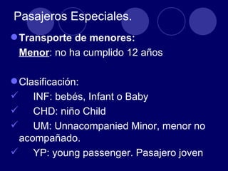 Pasajeros Especiales.
 Transporte de menores:
 Menor: no ha cumplido 12 años

 Clasificación:
 INF: bebés, Infant o Baby
 CHD: niño Child
 UM: Unnacompanied Minor, menor no
  acompañado.
 YP: young passenger. Pasajero joven
 