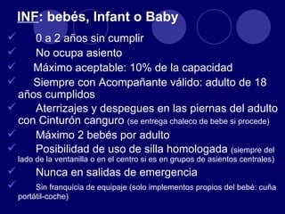 INF: bebés, Infant o Baby
    0 a 2 años sin cumplir
    No ocupa asiento
    Máximo aceptable: 10% de la capacidad
    Siempre con Acompañante válido: adulto de 18
  años cumplidos
    Aterrizajes y despegues en las piernas del adulto
  con Cinturón canguro (se entrega chaleco de bebe si procede)
    Máximo 2 bebés por adulto
    Posibilidad de uso de silla homologada (siempre del
    lado de la ventanilla o en el centro si es en grupos de asientos centrales)
        Nunca en salidas de emergencia
        Sin franquicia de equipaje (solo implementos propios del bebé: cuña
    portátil-coche)
 