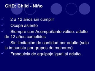 CHD: Child - Niño

    2 a 12 años sin cumplir
    Ocupa asiento
    Siempre con Acompañante válido: adulto
 de 12 años cumplidos
 Sin limitación de cantidad por adulto (solo
 la impuesta por grupos de menores)
 Franquicia de equipaje igual al adulto.
 