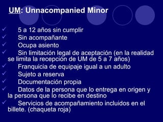 UM: Unnacompanied Minor

      5 a 12 años sin cumplir
      Sin acompañante
      Ocupa asiento
      Sin limitación legal de aceptación (en la realidad
  se limita la recepción de UM de 5 a 7 años)
      Franquicia de equipaje igual a un adulto
      Sujeto a reserva
      Documentación propia
      Datos de la persona que lo entrega en origen y
  la persona que lo recibe en destino
      Servicios de acompañamiento incluidos en el
  billete. (chaqueta roja)
 