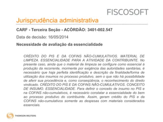 Insumos na jurisprudência 
judicial Jurisprudência administrativa 
CARF - Terceira Seção - ACÓRDÃO: 3401-002.547 
Data de decisão: 16/05/2014 
Necessidade de avaliação da essencialidade 
CRÉDITO DO PIS E DA COFINS NÃO-CUMULATIVOS. MATERIAL DE 
LIMPEZA. ESSENCIALIDADE PARA A ATIVIDADE DA CONTRIBUINTE. No 
presente caso, ainda que o material de limpeza se configure como essencial à 
produção da recorrente, mormente por exigência das autoridades sanitárias, é 
necessário que haja perfeita identificação e descrição da finalidade/forma de 
utilização dos insumos no processo produtivo, sem o que não há possibilidade 
de aferir sua procedência e, como conseqüência, o reconhecimento do direito 
vindicado. CRÉDITO DO PIS E DA COFINS NÃO-CUMULATIVOS. CONCEITO 
DE INSUMO. ESSENCIALIDADE. Para definir o conceito de insumo no PIS e 
na COFINS não-cumulativos, é necessário constatar a essencialidade do bem 
ao processo produtivo do contribuinte. Assim, geram crédito do PIS e da 
COFINS não-cumulativos somente as despesas com materiais considerados 
essenciais. 
 