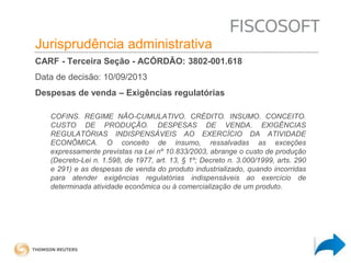 Insumos na jurisprudência 
judicial Jurisprudência administrativa 
CARF - Terceira Seção - ACÓRDÃO: 3802-001.618 
Data de decisão: 10/09/2013 
Despesas de venda – Exigências regulatórias 
COFINS. REGIME NÃO-CUMULATIVO. CRÉDITO. INSUMO. CONCEITO. 
CUSTO DE PRODUÇÃO. DESPESAS DE VENDA. EXIGÊNCIAS 
REGULATÓRIAS INDISPENSÁVEIS AO EXERCÍCIO DA ATIVIDADE 
ECONÔMICA. O conceito de insumo, ressalvadas as exceções 
expressamente previstas na Lei nº 10.833/2003, abrange o custo de produção 
(Decreto-Lei n. 1.598, de 1977, art. 13, § 1º; Decreto n. 3.000/1999, arts. 290 
e 291) e as despesas de venda do produto industrializado, quando incorridas 
para atender exigências regulatórias indispensáveis ao exercício de 
determinada atividade econômica ou à comercialização de um produto. 
 