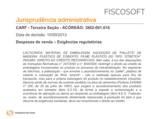 Insumos na jurisprudência 
judicial Jurisprudência administrativa 
CARF - Terceira Seção - ACÓRDÃO: 3802-001.618 
Data de decisão: 10/09/2013 
Despesas de venda – Exigências regulatórias 
LACTICÍNIOS. MATERIAL DE EMBALAGEM. AQUISIÇÃO DE “PALLETS” DE 
MADEIRA. PLÁSTICO DE COBERTO. FILME PLÁSTICO DO TIPO “STRETCH”. 
INSUMO. DIREITO AO CRÉDITO RECONHECIDO. Não cabe, à luz das disposições 
da Instruções Normativas n° 247/2002 e n° 404/2004, restringir o direito ao crédito às 
embalagens incorporadas ao produto no processo de industrialização. No segmento 
de laticínios, a paletização - que envolve o acondicionamento no “pallet”, plástico de 
coberto e colocação do filme “strecht” - não é realizada apenas para fins de 
transporte, mas para a própria estocagem do produto no estabelecimento industrial. 
Decorre ainda de normas de controle sanitário na área de alimentos (Portaria SVS/MS 
nº 326, de 30 de julho de 1997), que exigem o acondicionamento dos produtos 
acabados em estrados (item 5.3.10), de forma a impedir a contaminação e a 
ocorrência de alteração ou danos ao recipiente ou embalagem (item 8.8.1). Tratando-se, 
assim, de acondicionamento diretamente relacionado à produção do bem e que 
decorre de exigências sanitárias, deve ser reconhecido o direito ao crédito. 
 