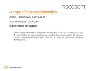 Insumos na jurisprudência 
judicial Jurisprudência administrativa 
CSRF - ACÓRDÃO: 9303-002.391 
Data de decisão: 02/06/2014 
Indumentária obrigatória 
NÃO-CUMULATIVIDADE. CRÉDITO. INDÚSTRIA AVÍCOLA. INDUMENTÁRIA. 
A indumentária de uso obrigatório na indústria de processamento de carnes é 
insumo indispensável ao processo produtivo e, como tal, gera direito a crédito 
de PIS/Cofins. 
 
