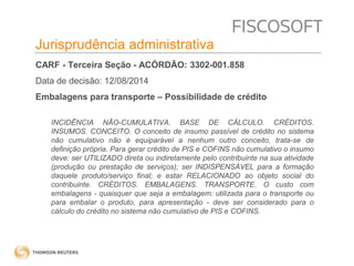 Insumos na jurisprudência 
judicial Jurisprudência administrativa 
CARF - Terceira Seção - ACÓRDÃO: 3302-001.858 
Data de decisão: 12/08/2014 
Embalagens para transporte – Possibilidade de crédito 
INCIDÊNCIA NÃO-CUMULATIVA. BASE DE CÁLCULO. CRÉDITOS. 
INSUMOS. CONCEITO. O conceito de insumo passível de crédito no sistema 
não cumulativo não é equiparável a nenhum outro conceito, trata-se de 
definição própria. Para gerar crédito de PIS e COFINS não cumulativo o insumo 
deve: ser UTILIZADO direta ou indiretamente pelo contribuinte na sua atividade 
(produção ou prestação de serviços); ser INDISPENSÁVEL para a formação 
daquele produto/serviço final; e estar RELACIONADO ao objeto social do 
contribuinte. CRÉDITOS. EMBALAGENS. TRANSPORTE. O custo com 
embalagens - quaisquer que seja a embalagem: utilizada para o transporte ou 
para embalar o produto, para apresentação - deve ser considerado para o 
cálculo do crédito no sistema não cumulativo de PIS e COFINS. 
 
