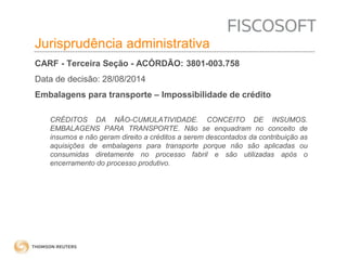 Insumos na jurisprudência 
judicial Jurisprudência administrativa 
CARF - Terceira Seção - ACÓRDÃO: 3801-003.758 
Data de decisão: 28/08/2014 
Embalagens para transporte – Impossibilidade de crédito 
CRÉDITOS DA NÃO-CUMULATIVIDADE. CONCEITO DE INSUMOS. 
EMBALAGENS PARA TRANSPORTE. Não se enquadram no conceito de 
insumos e não geram direito a créditos a serem descontados da contribuição as 
aquisições de embalagens para transporte porque não são aplicadas ou 
consumidas diretamente no processo fabril e são utilizadas após o 
encerramento do processo produtivo. 
 