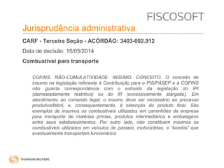 Insumos na jurisprudência 
judicial Jurisprudência administrativa 
CARF - Terceira Seção - ACÓRDÃO: 3403-002.912 
Data de decisão: 15/05/2014 
Combustível para transporte 
COFINS. NÃO-CUMULATIVIDADE. INSUMO. CONCEITO. O conceito de 
insumo na legislação referente à Contribuição para o PIS/PASEP e à COFINS 
não guarda correspondência com o extraído da legislação do IPI 
(demasiadamente restritivo) ou do IR (excessivamente alargado). Em 
atendimento ao comando legal, o insumo deve ser necessário ao processo 
produtivo/fabril, e, consequentemente, à obtenção do produto final. São 
exemplos de insumos os combustíveis utilizados em caminhões da empresa 
para transporte de matérias primas, produtos intermediários e embalagens 
entre seus estabelecimentos. Por outro lado, não constituem insumos os 
combustíveis utilizados em veículos de passeio, motocicletas, e “kombis” que 
eventualmente transportam funcionários. 
 