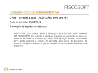 Insumos na jurisprudência 
judicial Jurisprudência administrativa 
CARF - Terceira Seção - ACÓRDÃO: 3403-002.764 
Data de decisão: 15/04/2014 
Remoção de rejeitos e resíduos 
INDÚSTRIA DE ALUMINA. BENS E SERVIÇOS UTILIZADOS COMO INSUMO 
NA PRODUÇÃO. Em relação à atividade industrial de produção de alumina, 
deve ser reconhecido o direito de crédito pela aquisição de óleo combustível 
BPF, ácido sulfúrico e inibidor de corrosão, bem como de transporte de 
remoção de rejeitos e resíduos, por se tratarem de bens e serviços aplicados na 
produção. 
 