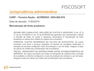 Insumos na jurisprudência 
judicial Jurisprudência administrativa 
CARF - Terceira Seção - ACÓRDÃO: 3403-002.816 
Data de decisão: 11/03/2014 
Manutenção de fonte produtora 
REGIME NÃO CUMULATIVO. INCLUSÃO DE CUSTOS E DESPESAS. O art. 6º, § 
3º, da Lei 10.833/03 e o art. 27 da IN 900/08 não garantem aos contribuintes o direito 
à inclusão de todos os custos e despesas necessários à manutenção da fonte 
produtora no cálculo dos créditos do regime não-cumulativo. 
CRÉDITOS. CUSTOS INCORRIDOS NO CULTIVO DE EUCALIPTOS. Os custos 
incorridos com bens e serviços aplicados na floresta de eucaliptos destinados à 
extração da celulose configuram custo de produção e, por tal razão, integram a base 
de cálculo do crédito das contribuições não-cumulativas. 
FRETES. TRANSPORTE DE MATÉRIA-PRIMA ENTRE ESTABELECIMENTOS DA 
EMPRESA. Os custos incorridos com fretes no transporte de madeira entre a floresta 
de eucaliptos e a fábrica configuram o custo de produção da celulose e, por tal razão, 
integram a base de cálculo do crédito das contribuições não-cumulativas. 
 