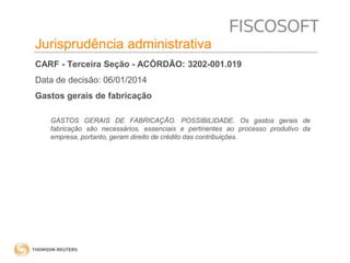 Insumos na jurisprudência 
judicial Jurisprudência administrativa 
CARF - Terceira Seção - ACÓRDÃO: 3202-001.019 
Data de decisão: 06/01/2014 
Gastos gerais de fabricação 
GASTOS GERAIS DE FABRICAÇÃO. POSSIBILIDADE. Os gastos gerais de 
fabricação são necessários, essenciais e pertinentes ao processo produtivo da 
empresa, portanto, geram direito de crédito das contribuições. 
 