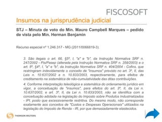 Insumos na jurisprudência 
judicial Insumos na jurisprudência judicial 
STJ – Minuta de voto do Min. Mauro Campbell Marques – pedido 
de vista pelo Min. Herman Benjamin 
Recurso especial nº 1.246.317 - MG (2011/0066819-3) 
3. São ilegais o art. 66, §5º, I, "a" e "b", da Instrução Normativa SRF n. 
247/2002 - Pis/Pasep (alterada pela Instrução Normativa SRF n. 358/2003) e o 
art. 8º, §4º, I, "a" e "b", da Instrução Normativa SRF n. 404/2004 - Cofins, que 
restringiram indevidamente o conceito de "insumos" previsto no art. 3º, II, das 
Leis n. 10.637/2002 e n. 10.833/2003, respectivamente, para efeitos de 
creditamento na sistemática de não-cumulatividade das ditas contribuições. 
4. Conforme interpretação teleológica e sistemática do ordenamento jurídico em 
vigor, a conceituação de "insumos", para efeitos do art. 3º, II, da Lei n. 
10.637/2002, e art. 3º, II, da Lei n. 10.833/2003, não se identifica com a 
conceituação adotada na legislação do Imposto sobre Produtos Industrializados 
- IPI, posto que excessivamente restritiva. Do mesmo modo, não corresponde 
exatamente aos conceitos de "Custos e Despesas Operacionais" utilizados na 
legislação do Imposto de Renda - IR, por que demasiadamente elastecidos. 
 