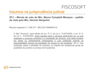 Insumos na jurisprudência 
judicial 
Insumos na jurisprudência judicial 
STJ – Minuta de voto do Min. Mauro Campbell Marques – pedido 
de vista pelo Min. Herman Benjamin 
Recurso especial nº 1.246.317 - MG (2011/0066819-3) 
5. São "insumos", para efeitos do art. 3º, II, da Lei n. 10.637/2002, e art. 3º, II, 
da Lei n. 10.833/2003, todos aqueles bens e serviços pertinentes ao, ou que 
viabilizam o processo produtivo e a prestação de serviços, que neles possam 
ser direta ou indiretamente empregados e cuja subtração importa na 
impossibilidade mesma da prestação do serviço ou da produção, isto é, cuja 
subtração obsta a atividade da empresa, ou implica em substancial perda de 
qualidade do produto ou serviço daí resultantes. 
 