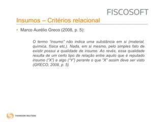 Insumos – Critérios relacional 
• Marco Aurélio Greco (2008, p. 5): 
O termo “insumo” não indica uma substância em si (material, 
química, física etc.). Nada, em si mesmo, pelo simples fato de 
existir possui a qualidade de insumo. Ao revés, essa qualidade 
resulta de um certo tipo de relação entre aquilo que é reputado 
insumo (“X”) e algo (“Y”) perante o que “X” assim deve ser visto 
(GRECO, 2008, p. 5). 
 