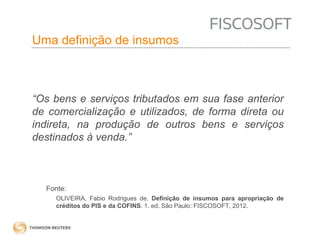 Insumos na jurisprudência 
judicial Uma definição de insumos 
“Os bens e serviços tributados em sua fase anterior 
de comercialização e utilizados, de forma direta ou 
indireta, na produção de outros bens e serviços 
destinados à venda.” 
Fonte: 
OLIVEIRA, Fabio Rodrigues de. Definição de insumos para apropriação de 
créditos do PIS e da COFINS. 1. ed. São Paulo: FISCOSOFT, 2012. 
 