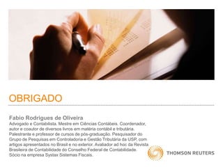 OBRIGADO 
Fabio Rodrigues de Oliveira 
Advogado e Contabilista. Mestre em Ciências Contábeis. Coordenador, 
autor e coautor de diversos livros em matéria contábil e tributária. 
Palestrante e professor de cursos de pós-graduação. Pesquisador do 
Grupo de Pesquisas em Controladoria e Gestão Tributária da USP, com 
artigos apresentados no Brasil e no exterior. Avaliador ad hoc da Revista 
Brasileira de Contabilidade do Conselho Federal de Contabilidade. 
Sócio na empresa Systax Sistemas Fiscais. 

