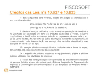 Créditos das Leis n°s 10.637 e 10.833 
I - bens adquiridos para revenda, exceto em relação às mercadorias e 
aos produtos referidos: 
a) nos incisos III e IV do § 3o do art. 1o desta Lei; e 
b) nos §§ 1o e 1o-A do art. 2o desta Lei; 
II - bens e serviços, utilizados como insumo na prestação de serviços e 
na produção ou fabricação de bens ou produtos destinados à venda, inclusive 
combustíveis e lubrificantes, exceto em relação ao pagamento de que trata o art. 
2o da Lei no 10.485, de 3 de julho de 2002, devido pelo fabricante ou importador, ao 
concessionário, pela intermediação ou entrega dos veículos classificados nas 
posições 87.03 e 87.04 da Tipi; 
III - energia elétrica e energia térmica, inclusive sob a forma de vapor, 
consumidas nos estabelecimentos da pessoa jurídica; 
IV - aluguéis de prédios, máquinas e equipamentos, pagos a pessoa 
jurídica, utilizados nas atividades da empresa; 
V - valor das contraprestações de operações de arrendamento mercantil 
de pessoa jurídica, exceto de optante pelo Sistema Integrado de Pagamento de 
Impostos e Contribuições das Microempresas e das Empresas de Pequeno Porte – 
SIMPLES; 
 