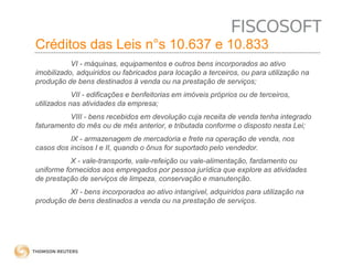 Créditos das Leis n°s 10.637 e 10.833 
VI - máquinas, equipamentos e outros bens incorporados ao ativo 
imobilizado, adquiridos ou fabricados para locação a terceiros, ou para utilização na 
produção de bens destinados à venda ou na prestação de serviços; 
VII - edificações e benfeitorias em imóveis próprios ou de terceiros, 
utilizados nas atividades da empresa; 
VIII - bens recebidos em devolução cuja receita de venda tenha integrado 
faturamento do mês ou de mês anterior, e tributada conforme o disposto nesta Lei; 
IX - armazenagem de mercadoria e frete na operação de venda, nos 
casos dos incisos I e II, quando o ônus for suportado pelo vendedor. 
X - vale-transporte, vale-refeição ou vale-alimentação, fardamento ou 
uniforme fornecidos aos empregados por pessoa jurídica que explore as atividades 
de prestação de serviços de limpeza, conservação e manutenção. 
XI - bens incorporados ao ativo intangível, adquiridos para utilização na 
produção de bens destinados a venda ou na prestação de serviços. 
 