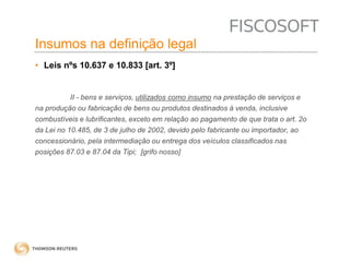 Insumos na definição legal 
• Leis nºs 10.637 e 10.833 [art. 3º] 
II - bens e serviços, utilizados como insumo na prestação de serviços e 
na produção ou fabricação de bens ou produtos destinados à venda, inclusive 
combustíveis e lubrificantes, exceto em relação ao pagamento de que trata o art. 2o 
da Lei no 10.485, de 3 de julho de 2002, devido pelo fabricante ou importador, ao 
concessionário, pela intermediação ou entrega dos veículos classificados nas 
posições 87.03 e 87.04 da Tipi; [grifo nosso] 
 