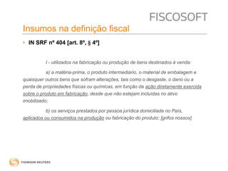 Insumos na definição fiscal 
• IN SRF nº 404 [art. 8º, § 4º] 
I - utilizados na fabricação ou produção de bens destinados à venda: 
a) a matéria-prima, o produto intermediário, o material de embalagem e 
quaisquer outros bens que sofram alterações, tais como o desgaste, o dano ou a 
perda de propriedades físicas ou químicas, em função da ação diretamente exercida 
sobre o produto em fabricação, desde que não estejam incluídas no ativo 
imobilizado; 
b) os serviços prestados por pessoa jurídica domiciliada no País, 
aplicados ou consumidos na produção ou fabricação do produto; [grifos nossos] 
 