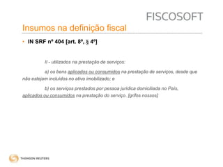 Insumos na definição fiscal 
• IN SRF nº 404 [art. 8º, § 4º] 
II - utilizados na prestação de serviços: 
a) os bens aplicados ou consumidos na prestação de serviços, desde que 
não estejam incluídos no ativo imobilizado; e 
b) os serviços prestados por pessoa jurídica domiciliada no País, 
aplicados ou consumidos na prestação do serviço. [grifos nossos] 
 