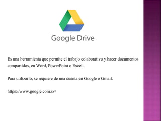 Es una herramienta que permite el trabajo colaborativo y hacer documentos 
compartidos, en Word, PowerPoint o Excel. 
Para utilizarlo, se requiere de una cuenta en Google o Gmail. 
https://www.google.com.sv/ 
 