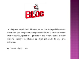Un blog o en español una bitácora, es un sitio web periódicamente 
actualizado que recopila cronológicamente textos o artículos de uno 
a varios actores, apareciendo primero el mas reciente donde el autor 
conserva siempre la libertad de dejar publicado lo que crea 
pertinente. 
http://www.blogger.com/ 
 