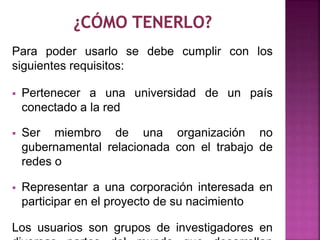 Para poder usarlo se debe cumplir con los 
siguientes requisitos: 
 Pertenecer a una universidad de un país 
conectado a la red 
 Ser miembro de una organización no 
gubernamental relacionada con el trabajo de 
redes o 
 Representar a una corporación interesada en 
participar en el proyecto de su nacimiento 
Los usuarios son grupos de investigadores en 
diversas partes del mundo que desarrollan 
 