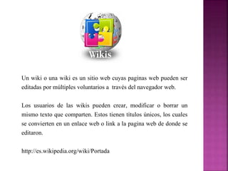 Un wiki o una wiki es un sitio web cuyas paginas web pueden ser 
editadas por múltiples voluntarios a través del navegador web. 
Los usuarios de las wikis pueden crear, modificar o borrar un 
mismo texto que comparten. Estos tienen títulos únicos, los cuales 
se convierten en un enlace web o link a la pagina web de donde se 
editaron. 
http://es.wikipedia.org/wiki/Portada 
 