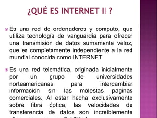 Es una red de ordenadores y computo, que 
utiliza tecnología de vanguardia para ofrecer 
una transmisión de datos sumamente veloz, 
que es completamente independiente a la red 
mundial conocida como INTERNET 
Es una red telemática, originada inicialmente 
por un grupo de universidades 
norteamericanas para intercambiar 
información sin las molestas páginas 
comerciales. Al estar hecha exclusivamente 
sobre fibra óptica, las velocidades de 
transferencia de datos son increíblemente 
altas y con una gran fiabilidad. 
 