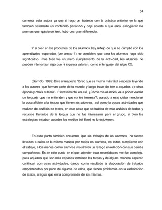 34
comenta esta autora ya que si hago un balance con la práctica anterior en la que
también desarrolle un contenido parecido y deje abierta a que ellos escogieran los
poemas que quisieron leer, hubo una gran diferencia.
Y si bien en los productos de los alumnos hay reflejo de que se cumplió con los
aprendizajes esperados (ver anexo 1) no considero que para los alumnos haya sido
significativo, más bien fue un mero cumplimiento de la actividad, los alumnos no
pueden interiorizar algo que ni siquiera valoran: como el lenguaje del siglo XX.
(Garrido, 1999) Dice al respecto “Creo que es mucho más fácil empezar leyendo
a los autores que forman parte de tu mundo y luego tratar de leer a aquellos de otras
épocas y otras culturas”. Efectivamente es así, ¿Cómo mis alumnos va a poder valorar
un lenguaje que no entienden y que no les interesa?; aunado a esto debo mencionar
la poca afición a la lectura que tienen los alumnos, así como la pocas actividades que
realizan de análisis de textos, en este caso que se trataba de más análisis de textos y
recursos literarios de la lengua que no fue interesante para el grupo, si bien las
estrategias estaban acordes los medios (el libro) no lo estuvieron.
En este punto también encuentro que los trabajos de los alumnos no fueron
llevados a cabo de la misma manera por todos los alumnos, no todos cumplieron con
el trabajo, a los menos cuatro alumnos mostraron un rezago en relación con sus demás
compañeros. Es en este punto en el que atender esas necesidades me fue complejo,
pues aquellos que son más capaces terminan las tareas y de alguna manera esperan
continuar con otras actividades, dando como resultado la elaboración de trabajos
empobrecidos por parte de algunos de ellos, que tienen problemas en la elaboración
de textos, al igual que en la comprensión de los mismos.
 