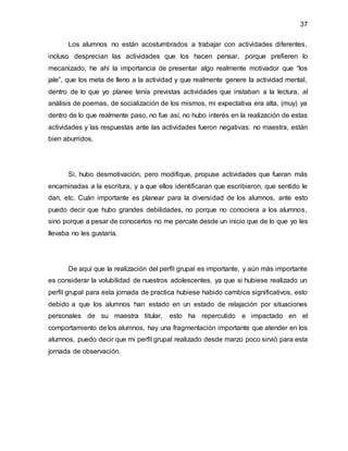 37
Los alumnos no están acostumbrados a trabajar con actividades diferentes,
incluso desprecian las actividades que los hacen pensar, porque prefieren lo
mecanizado, he ahí la importancia de presentar algo realmente motivador que “los
jale”, que los meta de lleno a la actividad y que realmente genere la actividad mental,
dentro de lo que yo planee tenía previstas actividades que instaban a la lectura, al
análisis de poemas, de socialización de los mismos, mi expectativa era alta, (muy) ya
dentro de lo que realmente paso, no fue así, no hubo interés en la realización de estas
actividades y las respuestas ante las actividades fueron negativas: no maestra, están
bien aburridos.
Si, hubo desmotivación, pero modifique, propuse actividades que fueran más
encaminadas a la escritura, y a que ellos identificaran que escribieron, que sentido le
dan, etc. Cuán importante es planear para la diversidad de los alumnos, ante esto
puedo decir que hubo grandes debilidades, no porque no conociera a los alumnos,
sino porque a pesar de conocerlos no me percate desde un inicio que de lo que yo les
llevaba no les gustaría.
De aquí que la realización del perfil grupal es importante, y aún más importante
es considerar la volubilidad de nuestros adolescentes, ya que si hubiese realizado un
perfil grupal para esta jornada de practica hubiese habido cambios significativos, esto
debido a que los alumnos han estado en un estado de relajación por situaciones
personales de su maestra titular, esto ha repercutido e impactado en el
comportamiento de los alumnos, hay una fragmentación importante que atender en los
alumnos, puedo decir que mi perfil grupal realizado desde marzo poco sirvió para esta
jornada de observación.
 