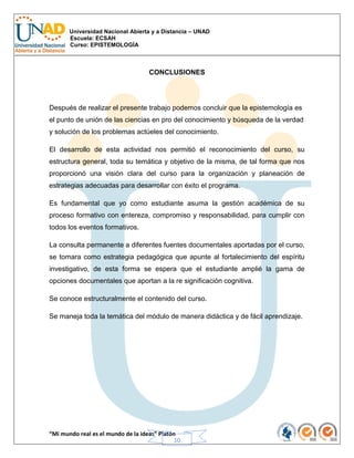 Universidad Nacional Abierta y a Distancia – UNAD
Escuela: ECSAH
Curso: EPISTEMOLOGÍA
“Mi mundo real es el mundo de la ideas” Platón
10
CONCLUSIONES
Después de realizar el presente trabajo podemos concluir que la epistemología es
el punto de unión de las ciencias en pro del conocimiento y búsqueda de la verdad
y solución de los problemas actúeles del conocimiento.
El desarrollo de esta actividad nos permitió el reconocimiento del curso, su
estructura general, toda su temática y objetivo de la misma, de tal forma que nos
proporcionó una visión clara del curso para la organización y planeación de
estrategias adecuadas para desarrollar con éxito el programa.
Es fundamental que yo como estudiante asuma la gestión académica de su
proceso formativo con entereza, compromiso y responsabilidad, para cumplir con
todos los eventos formativos.
La consulta permanente a diferentes fuentes documentales aportadas por el curso,
se tomara como estrategia pedagógica que apunte al fortalecimiento del espíritu
investigativo, de esta forma se espera que el estudiante amplié la gama de
opciones documentales que aportan a la re significación cognitiva.
Se conoce estructuralmente el contenido del curso.
Se maneja toda la temática del módulo de manera didáctica y de fácil aprendizaje.
 