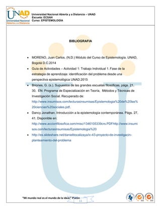Universidad Nacional Abierta y a Distancia – UNAD
Escuela: ECSAH
Curso: EPISTEMOLOGÍA
“Mi mundo real es el mundo de la ideas” Platón
11
BIBLIOGRAFIA
 MORENO, Juan Carlos. (N.D.) Módulo del Curso de Epistemología. UNAD,
Bogotá D.C.2014
 Guía de Actividades – Actividad 1: Trabajo Individual 1. Fase de la
estrategia de aprendizaje: identificación del problema desde una
perspectiva epistemológica UNAD.2015
 Briones, G. (s.). Supuestos de las grandes escuelas filosóficas, págs. 21,
30. EN: Programa de Especialización en Teoría, Métodos y Técnicas de
Investigación Social. Recuperado de:
http://www.insumisos.com/lecturasinsumisas/Epistemologia%20de%20las%
20ciencias%20sociales.pdf.
 Dancy Jonathan. Introducción a la epistemología contemporánea. Págs. 27,
41. Disponible en:
http://www.accionfilosofica.com/misc/1346105339crs.PDFhttp://www.insumi
sos.com/lecturasinsumisas/Epistemologia%20
 http://es.slideshare.net/danielitocalizaya/ic-43-proyecto-de-investigacin-
planteamiento-del-problema
 