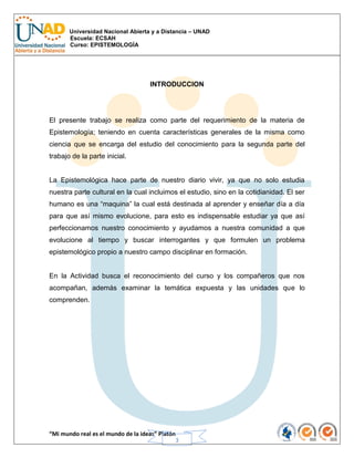 Universidad Nacional Abierta y a Distancia – UNAD
Escuela: ECSAH
Curso: EPISTEMOLOGÍA
“Mi mundo real es el mundo de la ideas” Platón
3
INTRODUCCION
El presente trabajo se realiza como parte del requerimiento de la materia de
Epistemología; teniendo en cuenta características generales de la misma como
ciencia que se encarga del estudio del conocimiento para la segunda parte del
trabajo de la parte inicial.
La Epistemológica hace parte de nuestro diario vivir, ya que no solo estudia
nuestra parte cultural en la cual incluimos el estudio, sino en la cotidianidad. El ser
humano es una “maquina” la cual está destinada al aprender y enseñar día a día
para que así mismo evolucione, para esto es indispensable estudiar ya que así
perfeccionamos nuestro conocimiento y ayudamos a nuestra comunidad a que
evolucione al tiempo y buscar interrogantes y que formulen un problema
epistemológico propio a nuestro campo disciplinar en formación.
En la Actividad busca el reconocimiento del curso y los compañeros que nos
acompañan, además examinar la temática expuesta y las unidades que lo
comprenden.
 