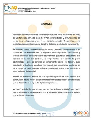 Universidad Nacional Abierta y a Distancia – UNAD
Escuela: ECSAH
Curso: EPISTEMOLOGÍA
“Mi mundo real es el mundo de la ideas” Platón
4
OBJETIVOS
Por medio de esta actividad se pretende que nosotros como estudiantes del curso
de Epistemología ofrecido a por la UNAD comprendamos y profundicemos los
temas vistos en la primera unidad reconociendo la evolución y los cambios que ha
tenido la epistemología como una disciplina dedicada al estudio del conocimiento.
Teniendo en cuenta que la epistemología es una ciencia social que estudia al ser
humano en busca de la verdad y la Ingeniería es el conjunto de conocimientos y
técnicas científicas para la resolución de problemas que afectan directamente a la
sociedad en su actividad cotidiana, se complementan en el sentido de que la
epistemología abre los caminos al conocimiento acerca del hombre, pues
estudiando, entendiendo su cultura y conociendo sus necesidades cotidianas, se
da la opción de crear empresa o alguna industria que pueda crear elementos e
ideas en busca de la verdad.
Analizo los conceptos básicos de la a Epistemología con el fin de aportar a la
construcción de una mirada crítica sobre las dinámicas sociales de su cotidianidad
y en el desarrollo de la repuesta al problema planteado.
Yo como estudiante me apropio de las herramientas metodológicas como
elementos fundamentales para reconocer y reflexionar sobre los procesos sociales
que se dan en mi entrono.
 