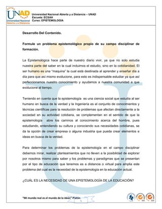 Universidad Nacional Abierta y a Distancia – UNAD
Escuela: ECSAH
Curso: EPISTEMOLOGÍA
“Mi mundo real es el mundo de la ideas” Platón
5
Desarrollo Del Contenido.
Formule un problema epistemológico propio de su campo disciplinar de
formación.
La Epistemológica hace parte de nuestro diario vivir, ya que no solo estudia
nuestra parte del saber en la cual incluimos el estudio, sino en la cotidianidad. El
ser humano es una “maquina” la cual está destinada al aprender y enseñar día a
día para que así mismo evolucione, para esto es indispensable estudiar ya que así
perfeccionamos nuestro conocimiento y ayudamos a nuestra comunidad a que
evolucione al tiempo.
Teniendo en cuenta que la epistemología es una ciencia social que estudia al ser
humano en busca de la verdad y la Ingeniería es el conjunto de conocimientos y
técnicas científicas para la resolución de problemas que afectan directamente a la
sociedad en su actividad cotidiana, se complementan en el sentido de que la
epistemología abre los caminos al conocimiento acerca del hombre, pues
estudiando, entendiendo su cultura y conociendo sus necesidades cotidianas, se
da la opción de crear empresa o alguna industria que pueda crear elementos e
ideas en busca de la verdad.
Para determinar los problemas de la epistemología en el campo disciplinar
debemos mirar, realizar planteamientos que no lleven a la posibilidad de explorar
por nosotros mismo para saber y los problemas y paradigmas que se presentan
por el tipo de educación que tenemos es a distancia o virtual para amplia este
problema del cual es la necesidad de la epistemología en la educación actual.
¿CUÁL ES LA NECESIDAD DE UNA EPISTEMOLOGÍA DE LA EDUCACIÓN?
 
