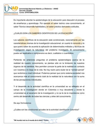 Universidad Nacional Abierta y a Distancia – UNAD
Escuela: ECSAH
Curso: EPISTEMOLOGÍA
“Mi mundo real es el mundo de la ideas” Platón
6
Es importante abordar la epistemología de la educación para descubrir el proceso
de enseñanza y aprendizaje. Por ejemplo el saber teórico crea conocimiento, el
saber Técnico desarrolla habilidades y el saber práctico demuestra actitudes.
¿CUÁLES SON LOS SABERES CIENTIFICOS DE LA EDUCACIÓN?
Los saberes científicos de la educación está condicionado, racionalmente por las
características mismas de la investigación educacional, en cuanto lo conocido y lo
que quiere saber de acuerdo la aplicación de determinados métodos y técnicas de
investigación según la naturaleza del problema investigado. El conocimiento
puede ser explicativo o comprensivo es decir, cualitativo o cuantitativo.
Partiendo de anteriores preguntas el problema epistemológico acerca de la
realidad de nuestro conocimiento, se plantea sólo en la limitación de nuestros
órganos de los sentidos. Nos permiten conocer la parte de la realidad en contacto
con nosotros a lo largo de la vida. No hay razón para dudar de la “verdad parcial”
que recibimos a nivel individual. Podemos pensar que como sistema-sociedad nos
acercamos más al conocimiento total de la realidad de la naturaleza con la suma
de las percepciones individuales.
Y el desarrollo de la actividad científica en la universidad se ve reflejado en el
campo de la investigación donde en Colombia e muy decadente y donde la
universidad es el escenario de la investigación y no se le da la importancia como
centro del desarrollo de todas las ciencias y artes del conocimiento.
De aquí formulamos:
¿Cuáles son las condiciones actuales de la actividad científica en Colombia?
 