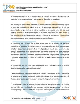 Universidad Nacional Abierta y a Distancia – UNAD
Escuela: ECSAH
Curso: EPISTEMOLOGÍA
“Mi mundo real es el mundo de la ideas” Platón
7
Actualmente Colombia es considerada como un país en desarrollo científico, la
inversión en el área de ciencia y tecnología en Colombia es muy baja.
Sin embargo a pesar de los esfuerzos la inversión en este rubro aún es muy baja y
la inversión realizada se divide tanto en proyectos de investigación, como en
capacitación, lo que reduce el monto invertido en proyectos como tal; por otra
parte el número de doctores en el país es muy bajo comparado con otros países y
las universidades primera fuente del conocimiento se encuentran capitalizadas
como negocio y no como instrumentos de compartir el saber.
El potencial de Colombia es bueno, sobre todo si se invierte en generar
conocimiento orientado a resolver nuestros propios problemas. Otros puntos clave
a la hora de generar conocimiento e investigación en el país son: generación de
energía económica y no contaminante, desarrollar sistemas de comunicación
inalámbrica orientada a suplir las necesidades rurales, proyectos de investigación
orientados a la producción agrícola, desarrollo de vivienda auto sostenible, entre
otros.
¿Qué elementos contribuyen para el desarrollo de la ciencia en Colombia a partir
de criterios como la responsabilidad social?
La responsabilidad social puede definirse como la contribución activa y voluntaria
al mejoramiento social, ambiental, económico, por parte de las empresas, con el
fin de mejorar su competitividad, su reconocimiento y su buen nombre.
Si la empresa privada, en medio de sus políticas de responsabilidad social invierte
en proyectos de investigación que permitan mejorar sus procesos y al mismo
tiempo proteger el medio ambiente se pueden realizar grandes contribuciones a la
 