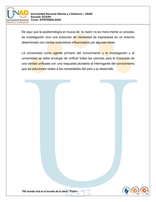 Universidad Nacional Abierta y a Distancia – UNAD
Escuela: ECSAH
Curso: EPISTEMOLOGÍA
“Mi mundo real es el mundo de la ideas” Platón
9
De aquí que la epistemología en busca de la razón no es mera mente un proceso
de investigación sino una evolución de necesidad de expresarse en un entorno
determinado con ciertas costumbres influenciados por algunas ideas.
La universidad como agente primario del conocimiento y la investigación y al
universidad se debe encargar de unificar todas las ciencias para la búsqueda de
una verdad unificada con una respuesta pluralista al interrogante del conocimiento
que de soluciones reales a las necesidades del país y su desarrollo.
 