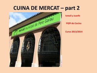 CUINA DE MERCAT – part 2
Ismail y Juanfe
PQPI de Cocina
Curso 2013/2014
 