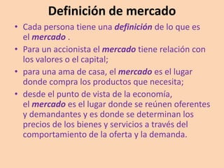 Definición de mercado
• Cada persona tiene una definición de lo que es
el mercado .
• Para un accionista el mercado tiene relación con
los valores o el capital;
• para una ama de casa, el mercado es el lugar
donde compra los productos que necesita;
• desde el punto de vista de la economía,
el mercado es el lugar donde se reúnen oferentes
y demandantes y es donde se determinan los
precios de los bienes y servicios a través del
comportamiento de la oferta y la demanda.
 