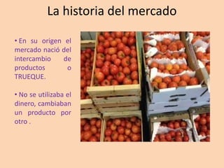La historia del mercado
• En su origen el
mercado nació del
intercambio de
productos o
TRUEQUE.
• No se utilizaba el
dinero, cambiaban
un producto por
otro .
 