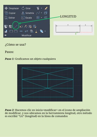 LONGITUD
¿Cómo se usa?
Pasos:
Paso 1: Graficamos un objeto cualquiera
Paso 2: Hacemos clic en inicio<modificar< en el icono de ampliación
de modificar, y nos ubicamos en la herramienta longitud, otro método
es escribir “LG” (longitud) en la línea de comandos
 