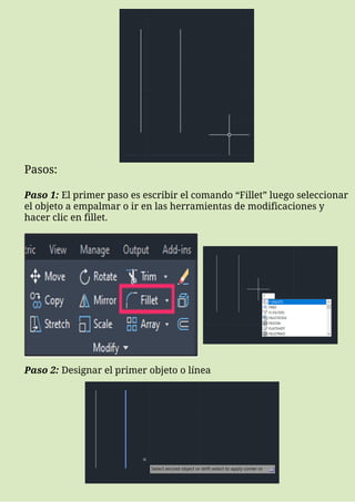 Pasos:
Paso 1: El primer paso es escribir el comando “Fillet” luego seleccionar
el objeto a empalmar o ir en las herramientas de modificaciones y
hacer clic en fillet.
Paso 2: Designar el primer objeto o línea
 