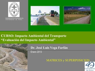 PROGRAMA MASTER EN INGENIERIA CIVIL
  UNIVERSIDAD DE PIURA




CURSO: Impacto Ambiental del Transporte
“Evaluación del Impacto Ambiental”

                                        Dr. José Luis Vega Farfán
                                        Enero 2013


                                                     MATRICES y SUPERPOSICION
 
