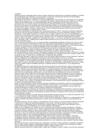 8-TRANSE.
Estados de transe e possessão formam parte do quadro religioso de quase todas as civilizações existentes. A raridade
das manifestações psico-fisiológicas que acompanham o transe serve de base para todo tipo de interpretações,
geralmente relacionadas com causas sobrenaturais ou misteriosas.
Os chineses do séc XVIII a.C. praticavam o culto aos antepassados. Para entrarem em comunicação com os parentes
desconhecidos submetiam-se a um ritual acompanhado de músicas e danças giratórias que conduziam a um frenesí
coletivo de convulsões, saltos, e corridas desenfreadas, até que conseguissem cair no transe como meio de
participação com o mundo dos mortos. Nos santuários de adivinhaçào da Grécia antiga, adolescentes do sexo
feminino, as pitonisas, eram escolhidas para serem possuídas por Apolo. Os momentos de transe representavam a
descida de deus. Para os "aissauis" do Islã, o transe lhes propiciaria estados de insensibilidade à dor e para alcançá-
los recorrem ao djedjeb, movimento violento que se imprime à cabeça de esquerda à direita enquanto os braços
permanecem pendentes e as pernas marcam o rítmo.
Muitas são interpretações ou justificativas que os estudiosos dão para o transe. Todas elas naturalmente dependem
do ponto de vista com que são encaradas e também das circunstancias em que se manifesta o fenômeno. Para o
antrpólogo, o transe poderia simbolizar a morte da carne em vistas a renaser a uma vida, uma sensibilidade ou uma
vivencia nova. O sociólogo pode ver nele um meio usado por determinados grupos para aliviar tensões, fortalecer
crenças ou estruturas sociais. O psicólogo talvez o interprete como um mecanismo compensatório do individuo
(sentir-se alguem, escolhido, agraciado, em intimidade com o além...) ou como um sintoma de cisão da personalidade
para o psiquiatra. Enfim, o teólogo pouco avisado poderá interpreta-lo como uma prova da graça divina ou como um
sinal de condenação eterna.
O transe pode ser considerado como um estado hipnóide de dissossiação psicológica que libera, em maior ou menor
grau, o inconsciente do controle total da consciencia. Este estado de dissossiação se caracteriza pela ausência de
movimentos voluntários e com frequencia pelo automatismo da atividade ou do pensamento. A etimologia da palavra,
transitus, nos está indicando o sentido de passagem; passar dum estado de consciência a outro.
A sugestionabilidade, a memória alternante (lembranças do acontecido em estado de transe anteriores e
esquecimentos durante a vigilia e amnésia ao acordar. Também em ambos os estados costumam manifestar-se as
mesmas caracteristicas fisiologicas: contraçoes e relaxamentos musculares, perdas de reflexos , etc.
Por esta identidade em transe e hipnose, a psicologia os considera como um mesmo fenomeno. O Doutor M. E. Pascal
em 1935 fez um estudo exaustivo mostrando a total identificação psico-fisiológica entre transe, hipnose e êxtase. Sua
conclusão foi esta: o Transe é pura e simplesmente um estado de sono hipnótico.
Verificada esta identidade, chega-se à conclusão de que não existem diferentes tipos de transe (hipnótico, mediúnico,
espírita, metapsiquico ou parapsicológico) do ponto de vista psico-fisiologico, mas um só: o transe.
Em parapsicologia, transe é o estado de inconsciência mais ou menos profunda no transcurso do qual se manifesta ou
pode manifestar-se uma atividade parapsicológica. Os registros encefalográficos modernos são da mesma natureza
nos sujeitos em transe, seja este de tipo hipnótico, mediúnico ou parapsicológico, independentemente de se o sujeito
atribue seu estado à ação de entidades espirituais, à sugestão direta dum hipnotizador ou à sua capacidade de
autosugestão.
Os métodos usados pelos hipnotizadores para levarem seus pacientes ao transe são tão variados quanto possamos
imaginar. Não existe um método padronizado que sirva de base aos outros ou que atinja melhores resultados. Na
hipnose, o método é criado pelo próprio hipnotizador e os sucessos dependem mais de sua autoridade, prestigio ou
segurança que do método em si mesmo. Hoje, além da sugestão ou imaginação, a bioquímica, medicina e psicologia
encontram outras explicações cientificas para o uso de inúmeras técnicas alteradoras do campo da consciência.
Danças rítmicas e saltos: Estão entre os principais métodos de induzir a estados de êxtase em que uma pessoa se
sente dominada por uma força ou um ente superior. Vimos antes como eram praticadas por chineses e aissauis do
Islã. Nos cultos africanos e afro-americanos, a dança rítmica é parte integrante do ritual, e assim em todas as
culturas e civilizações a dança é um método dos mais empregados para chegar ao transe.
Respiração anormal: A alcalose cerebral pode também ser provocada por uma respiração intensa e rítmica; nestes
casos, o carbono, em um ácido, é eliminado do fluxo sanguíneo, e isto frequentemente conduz à dissociação histérica
e a estados de sugestionabilidade aumentada.
Brados e cantos prolongados: Podem produzir resultados semelhantes aos anteriores, ainda que menos acentuados. A
menos que sejam muito exercitados, os cantores tendem a expirar mais ar do que inspiram e, em consequência, a
concentração de CO2 nos alvéolos pulmonares e no sangue é aumentada, o que produzirá, como já vimos, uma
redução da eficiência do cérebro tornando possíveis experiências de dissociação.
No canto do curandeiro, do feiticeiro, do conjurador de espiritos; no infindável entoar de salmos e sutras dos monges
cristãos e budistas; nos gritos e gemidos, horas a fio, dos pregadores itinerantes o propósito psico-quimico-fisiológico
permanece constante: Aumentar a concentração de dióxido de carbono no organismo a fim de diminuir a eficiência da
válvula redutora, o cérebro.
A diminuição desta eficiência no órgão diretor de nossa atividade consciente levará a uma queda da capacidade crítica
e a um descenso da tensão intelectual, condições propícias para a entrada no transe.
O jejum prolongado esgota as reservas do cálcio e a taxa de açúcar disponível no organismo e a psique parecem mais
apta para perceber seus próprios pensamentos, o próprio corpo, ter alucinações, transes e outras experiências do
gênero.
Os castigos corporais: Para os cristãos, a mortificação da carne foi sempre um meio de purificar o espírito, mantendo-
o alerta contra o assalto das paixões desordenadas. Houve, porém, ao longo da história, períodos em que se
supervalorizou a mortificação corporal, dando lugar a grandes exageros. Os castigos brutais praticados contra o
próprio corpo tonaram-se freqüentes em um tipo do ascetismo mal entendido.
Sabemos, que a flagelação com chicotes do couro ou arame provoca feridas que podem desorganizar o equilíbrio
químico do organismo. Enquanto dura o suplício, as glândulas liberam grande quantidade de histamina e adrenalina;
e quando as feridas começam a supurar, várias substâncias tóxicas, produzidas pela decomposição da proteína,
penetram na corrente circulatória. A histamina produz o choque que atua sobre a mente com a mesma intensidade
que sobre o corpo e as toxinas das feridas desorganizam os sintomas enzimáticos reguladores do cérebro, reduzindo
sua eficiência. Além do mais, grandes quantidades de adrenalina podem provocar alucinações.
Conhecemos também a enorme quantidade de drogas naturais (ópio, maconha, coca, beladona, estromônio,
mandrágora, estrato de lobeliáceas, mescalina, cafeína) ou de produtos químicos (ácido lisérgico, adrenocromo,
escopolamina cloratosa, cloruro de amônio, amital do sódia, pentotal) e até os de mais fácil aquisição (café, chá,
álcool, fumo), toda esta longa lista dos produtos poderiam ser, e com freqüência o são, excelentes meios de indução
ao transe.
Não devemos esquecer a enorme eficácia que a expectativa, a crença, a simples vontade ou o ambiente contagiante
tem, em vistas a atingir estados de dissociação psicológica, assim como as condições psico-fisiológicas do sujeito:
manias, sífilis cerebral, epilepsia, endocrinopatia, histerias, conflitos internos, etc.
Especial interesse supõe para a parapsicologia o estado psico-fisiológico no qual os médiuns mais famosos realizavam
 