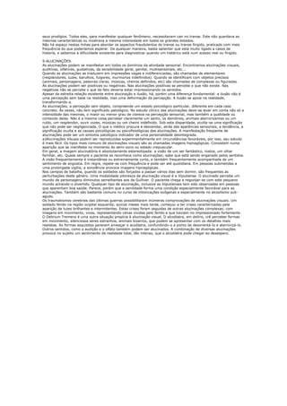 seus prodígios. Todos eles, para manifestar qualquer fenômeno, necessitavam cair no transe. Este não guardava as
mesmas características ou mostrava a mesma intensidade em todos os grandes dotados.
Não há espaço nestas linhas para abordar os aspectos fraudulentos do transe ou transe fingido, praticado com mais
frequência do que poderíamos esperar. De qualquer maneira, basta salientar que está muito ligado a casos de
histeria, e sabemos a dificuldade existente para diagnosticar quando um histérico está num acesso real ou fingido.

9-ALUCINAÇÕES.
As alucinações podem se manifestar em todos os domínios da atividade sensorial. Encontramos alucinações visuais,
auditivas, olfativas, gustativas, da sensibilidade geral, genital, multisensoriais, etc...
Quando as alucinações se traduzem em impressões vagas e indiferenciadas, são chamadas de elementares
(resplandores, luzes, barulhos, fulgores, murmúrios indefinidos). Quando se identificam com objetos precisos
(animais, personagens, palavras claras, músicas, cheiros definidos, etc) são chamadas de complexas ou figuradas.
As alucinações podem ser positivas ou negativas. Nas alucinações positivas se percebe o que não existe. Nas
negativas não se percebe o que de fato deveria estar impressionando os sentidos.
Apesar da estreita relação existente entre alucinação e ilusão, há, porém uma diferença fundamental: a ilusão não é
uma percepção sem base na realidade, mas uma deformação da percepção. A ilusão se apoia na realidade,
transformando-a.
As alucinações, a percepção sem objeto, compreende um estado psicológico particular, diferente em cada caso
concreto. Às vezes, não tem significado patológico. No estudo clínico das alucinações deve-se levar em conta não só a
intensidade das mesmas, o maior ou menor grau de clareza na percepção sensorial, mas também a qualidade ou
conteúdo delas. Não é a mesma coisa perceber claramente um santo, os demônios, animais aterrorizantes ou um
ruído, um resplendor, ouvir vozes, músicas ou um cheiro indefinido. Sob esta disparidade, oculta-se uma significação
que não pode ser negligenciada. O que o médico procura é desvendar, atrás das aparências sensoriais, a tendência, a
significação oculta e as causas psicológicas ou psicofisiológicas das alucinações. A manifestação freqüente de
alucinações pode ser um sintoma patológico indicador de uma personalidade desintegrada.
a)Alucinações Visuais podem ser reproduzidas experimentalmente em circunstâncias favoráveis, por isso, seu estudo
é mais fácil. Os tipos mais comuns de alucinações visuais são as chamadas imagens hipnagógicas. Consistem numa
aparição que se manifesta no momento do semi-sono ou estado crepuscular.
Em geral, a imagem alucinatória é absolutamente estereotipada: a visão de um ser fantástico, rostos, um olhar
familiar, etc. Quase sempre o paciente as reconhece como alucinações; sabe que está sendo enganado pelos sentidos.
A visão frequentemente é instantânea ou extremamente curta, e também frequentemente acompanhada de um
sentimento de angústia. Em regra, repete-se com frequência e pode ser até quotidiana. Em pessoas submetidas a
uma prolongada vigília; a sonolência provoca imagens hipnagógicas.
Nos campos de batalha, quando os soldados são forçados a passar vários dias sem dormir, são frequentes as
perturbações deste gênero. Uma modalidade pitoresca de alucinação visual é a liliputiense. O alucinado percebe um
mundo de personagens diminutos semelhantes aos de Gulliver. O paciente chega a regozijar-se com este pequeno
mundo achando-o divertido. Qualquer tipo de alucinação, inclusive as liliputienses tem sido observadas em pessoas
que aparentam boa saúde. Parece, porém que a senilidade forma uma condição especialmente favorável para as
alucinações. Também são bastante comuns no curso de intoxicações exôgenas e especialmente no alcoolismo sub-
agudo.
Os traumatismos cerebrais das últimas guerras possibilitaram inúmeras comprovações de alucinações visuais. Um
soldado ferido na região ocipital esquerda; quinze meses mais tarde, começou a ter crises caracterizadas pela
aparição de luzes brilhantes e intermitentes. Estas crises foram seguidas de outras alucinações complexas; com
imagens em movimento, vivas, representando cenas vividas pelo ferido e que haviam-no impressionado fortemente.
O Delirium Tremens é uma outra situação propícia à alucinação visual. O alcoólatra, em delírio, crê perceber formas
em movimento, silenciosos seres estranhos, animais bizarros, que podem se apresentar com os detalhes mais
realistas. As formas esquisitas parecem ameaçar o acoólatra, confundindo-o a ponto de desorientá-lo e aterrorizá-lo.
Outros sentidos, como a audição e o olfato também podem ser alucinados. A combinação de diversas alucinações
provoca no sujeito um sentimento de realidade total, tão intenso, que o alcoólatra pode chegar ao desespero.
 