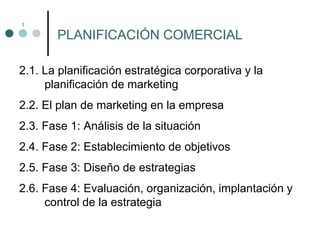 1
2.1. La planificación estratégica corporativa y la
planificación de marketing
2.2. El plan de marketing en la empresa
2.3. Fase 1: Análisis de la situación
2.4. Fase 2: Establecimiento de objetivos
2.5. Fase 3: Diseño de estrategias
2.6. Fase 4: Evaluación, organización, implantación y
control de la estrategia
PLANIFICACIÓN COMERCIAL
 